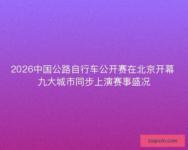 2026中国公路自行车公开赛在北京开幕 九大城市同步上演赛事盛况