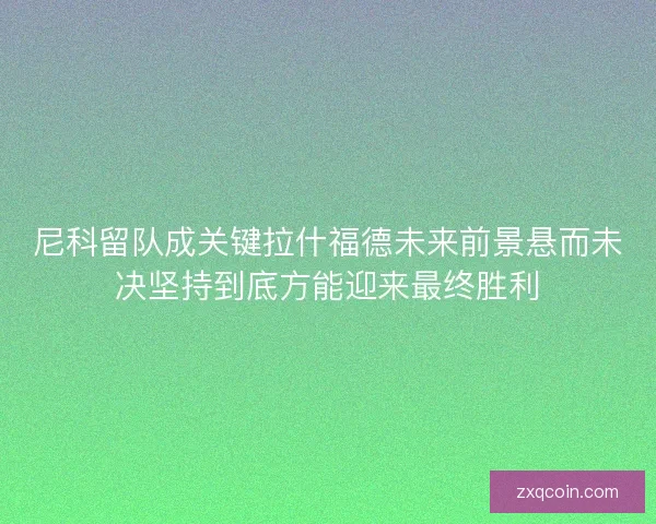 尼科留队成关键拉什福德未来前景悬而未决坚持到底方能迎来最终胜利