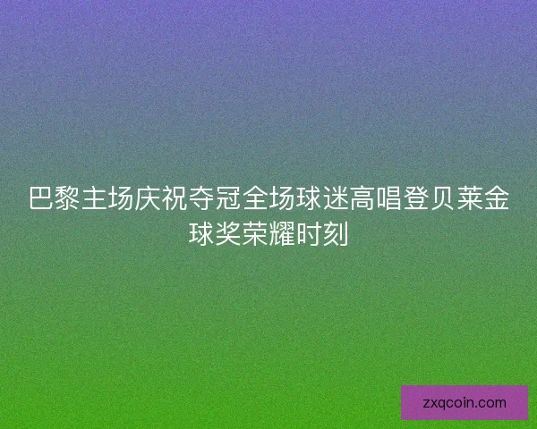 巴黎主场庆祝夺冠全场球迷高唱登贝莱金球奖荣耀时刻
